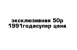 эксклюзивная 50р 1991годасупер цена